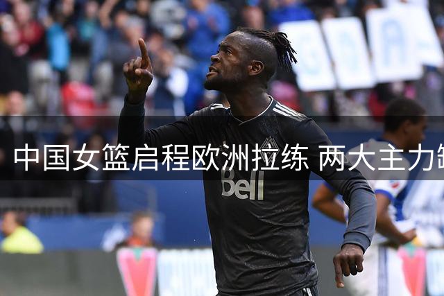中国女篮启程欧洲拉练 两大主力缺席部分热身
